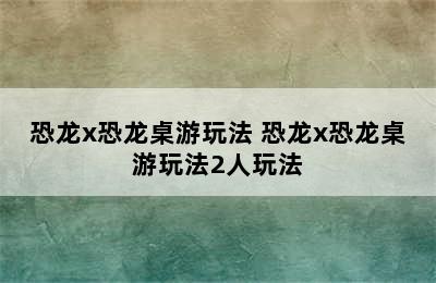 恐龙x恐龙桌游玩法 恐龙x恐龙桌游玩法2人玩法